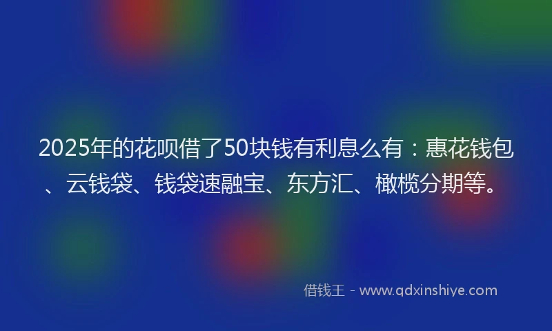 2025年的花呗借了50块钱有利息么有：惠花钱包、云钱袋、钱袋速融宝、东方汇、橄榄分期等。