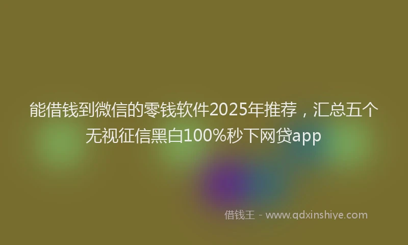 能借钱到微信的零钱软件2025年推荐，汇总五个无视征信黑白100%秒下网贷app