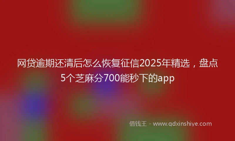 网贷逾期还清后怎么恢复征信2025年精选，盘点5个芝麻分700能秒下的app