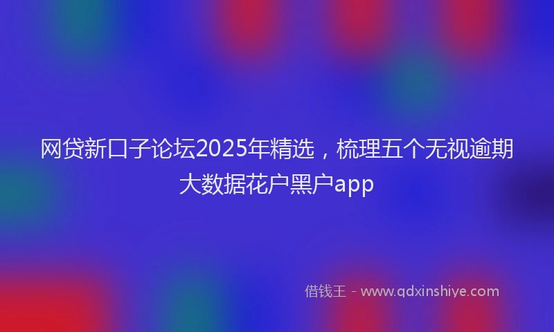 网贷新口子论坛2025年精选，梳理五个无视逾期大数据花户黑户app
