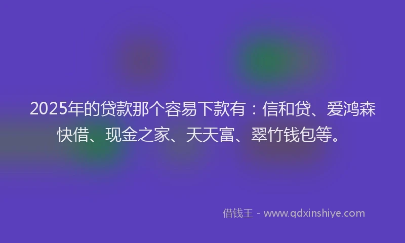 2025年的贷款那个容易下款有：信和贷、爱鸿森快借、现金之家、天天富、翠竹钱包等。