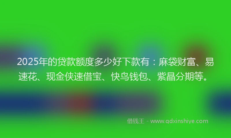 2025年的贷款额度多少好下款有：麻袋财富、易速花、现金侠速借宝、快鸟钱包、紫晶分期等。