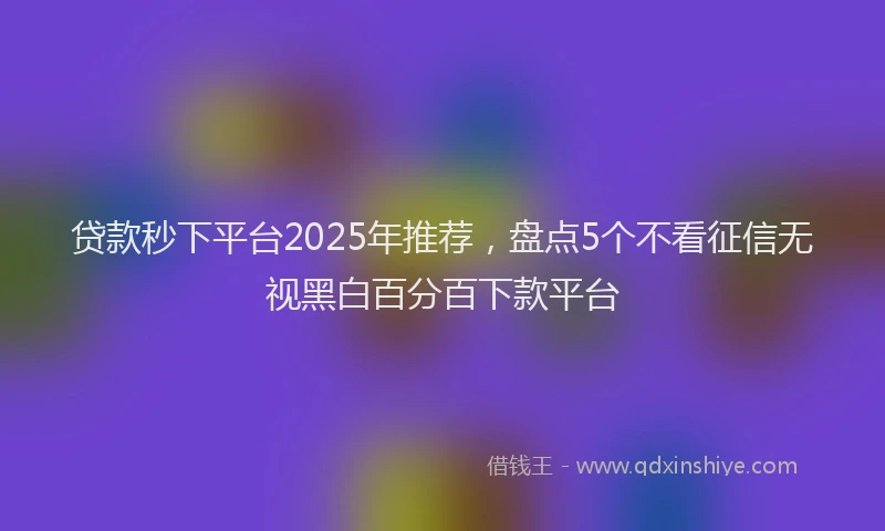 贷款秒下平台2025年推荐，盘点5个不看征信无视黑白百分百下款平台