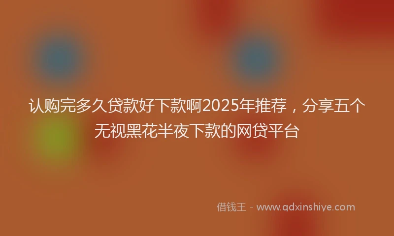 认购完多久贷款好下款啊2025年推荐，分享五个无视黑花半夜下款的网贷平台