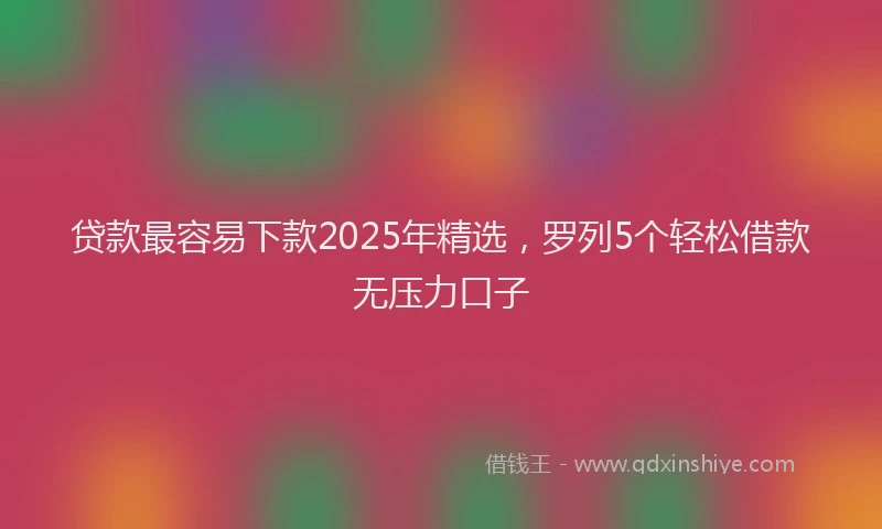 贷款最容易下款2025年精选，罗列5个轻松借款无压力口子