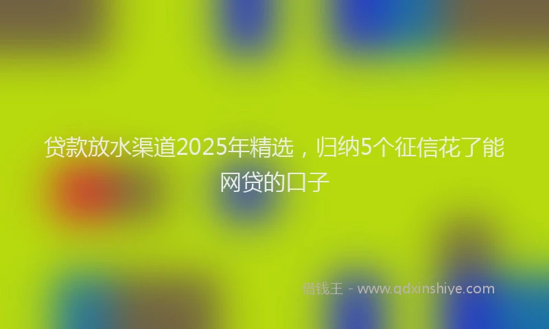 贷款放水渠道2025年精选，归纳5个征信花了能网贷的口子