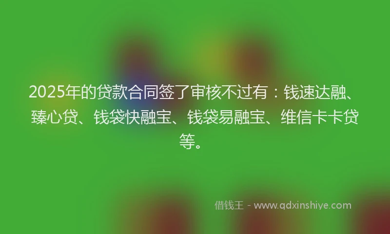 2025年的贷款合同签了审核不过有：钱速达融、臻心贷、钱袋快融宝、钱袋易融宝、维信卡卡贷等。