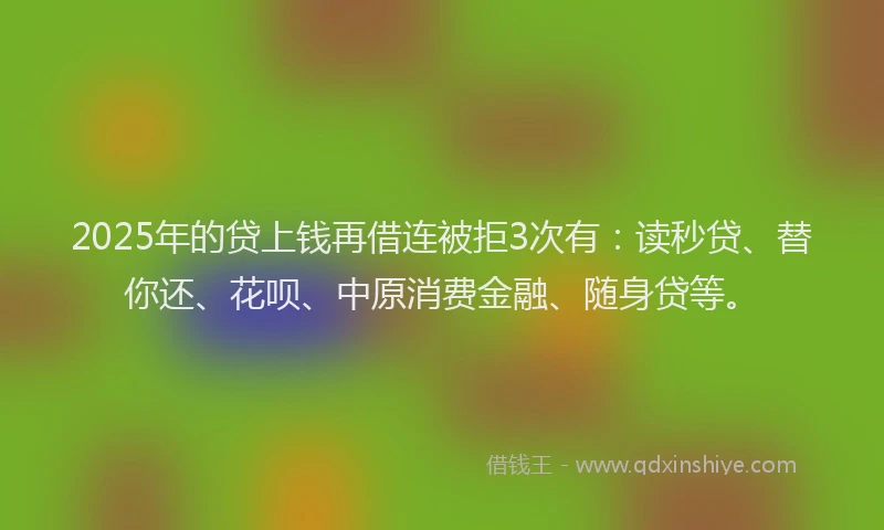 2025年的贷上钱再借连被拒3次有：读秒贷、替你还、花呗、中原消费金融、随身贷等。