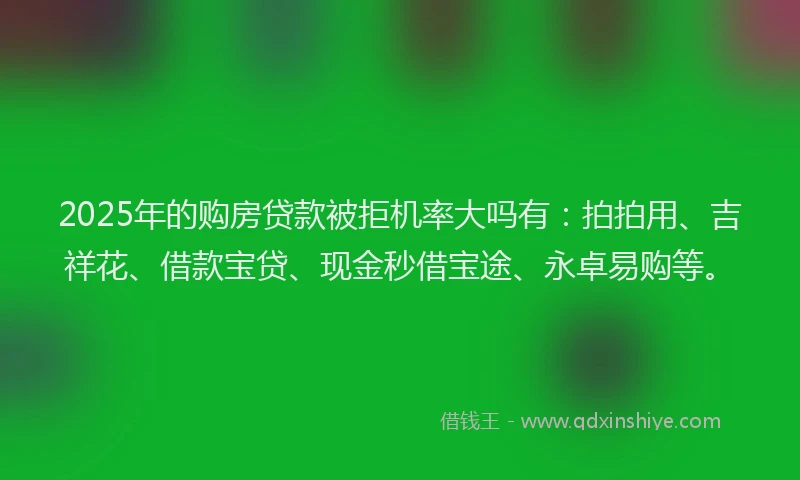 2025年的购房贷款被拒机率大吗有：拍拍用、吉祥花、借款宝贷、现金秒借宝途、永卓易购等。