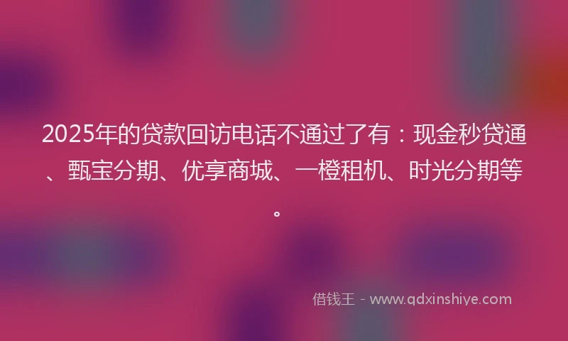 2025年的贷款回访电话不通过了有：现金秒贷通、甄宝分期、优享商城、一橙租机、时光分期等。