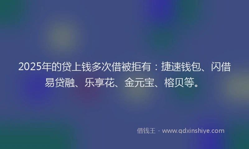 2025年的贷上钱多次借被拒有：捷速钱包、闪借易贷融、乐享花、金元宝、榕贝等。