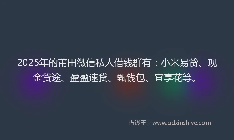 2025年的莆田微信私人借钱群有：小米易贷、现金贷途、盈盈速贷、甄钱包、宜享花等。