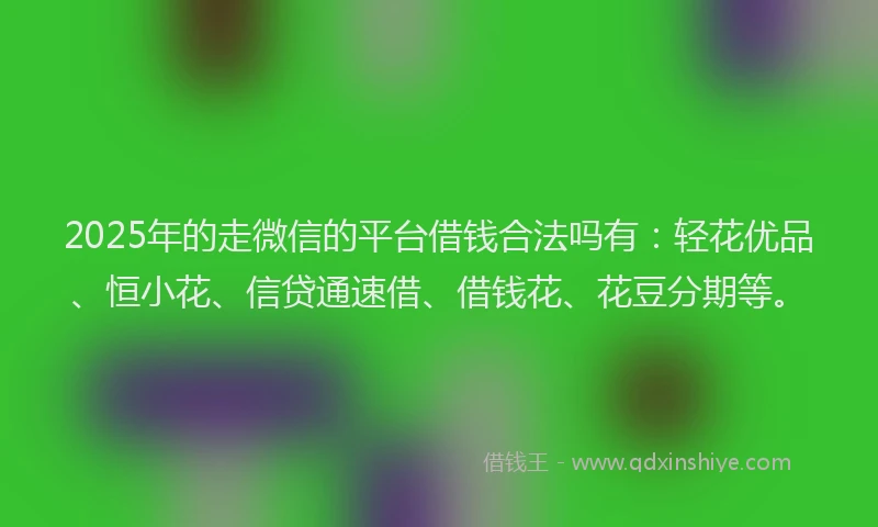 2025年的走微信的平台借钱合法吗有：轻花优品、恒小花、信贷通速借、借钱花、花豆分期等。