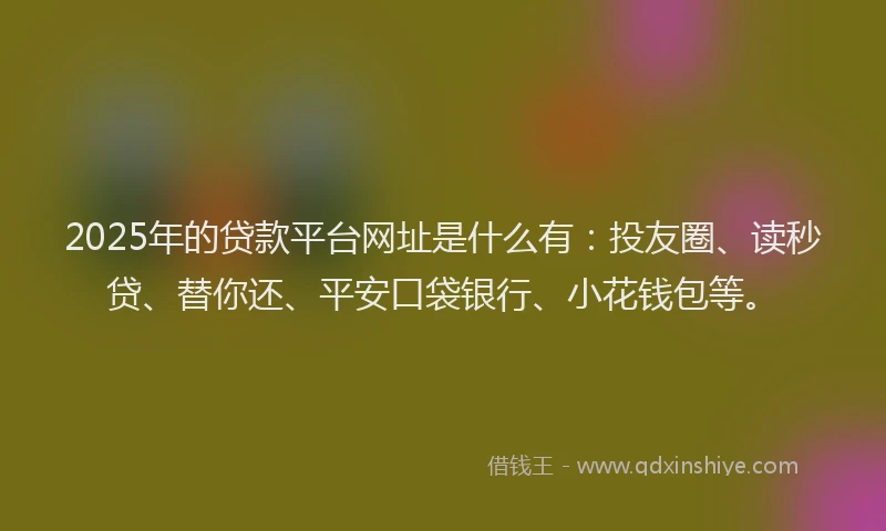 2025年的贷款平台网址是什么有：投友圈、读秒贷、替你还、平安口袋银行、小花钱包等。