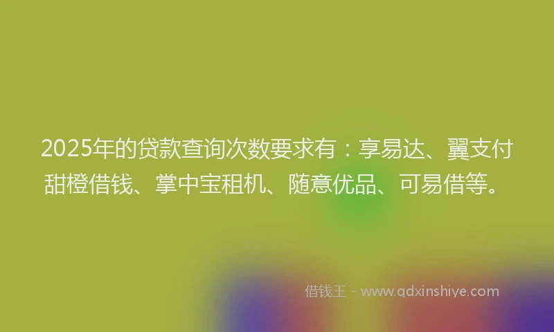 2025年的贷款查询次数要求有：享易达、翼支付甜橙借钱、掌中宝租机、随意优品、可易借等。