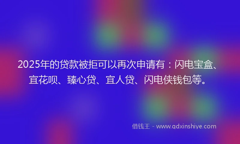 2025年的贷款被拒可以再次申请有：闪电宝盒、宜花呗、臻心贷、宜人贷、闪电侠钱包等。