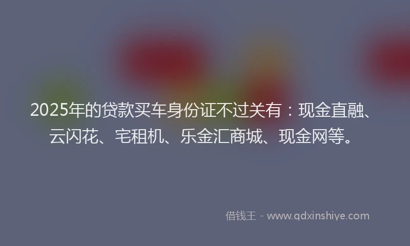 2025年的贷款买车身份证不过关有：现金直融、云闪花、宅租机、乐金汇商城、现金网等。