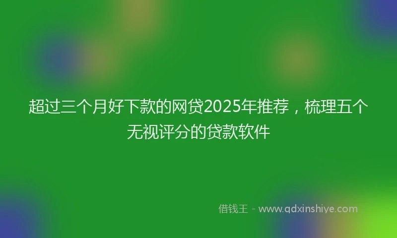 超过三个月好下款的网贷2025年推荐，梳理五个无视评分的贷款软件