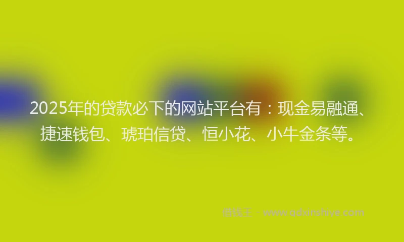 2025年的贷款必下的网站平台有：现金易融通、捷速钱包、琥珀信贷、恒小花、小牛金条等。