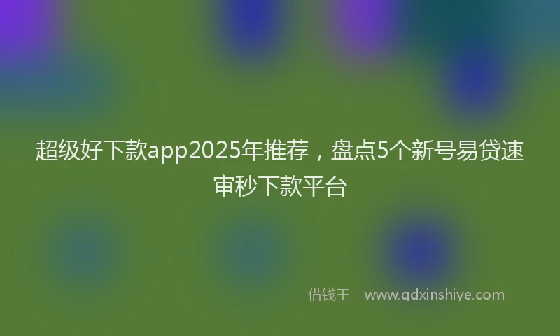 超级好下款app2025年推荐，盘点5个新号易贷速审秒下款平台