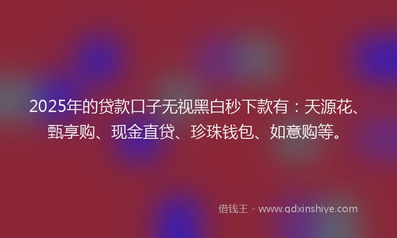 2025年的贷款口子无视黑白秒下款有：天源花、甄享购、现金直贷、珍珠钱包、如意购等。