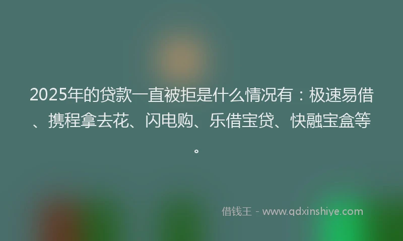 2025年的贷款一直被拒是什么情况有：极速易借、携程拿去花、闪电购、乐借宝贷、快融宝盒等。