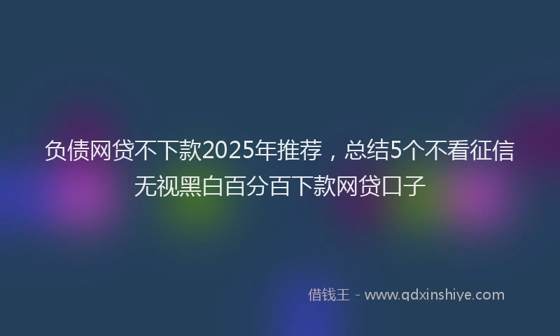 负债网贷不下款2025年推荐，总结5个不看征信无视黑白百分百下款网贷口子