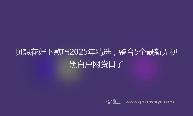 贝想花好下款吗2025年精选，整合5个最新无视黑白户网贷口子