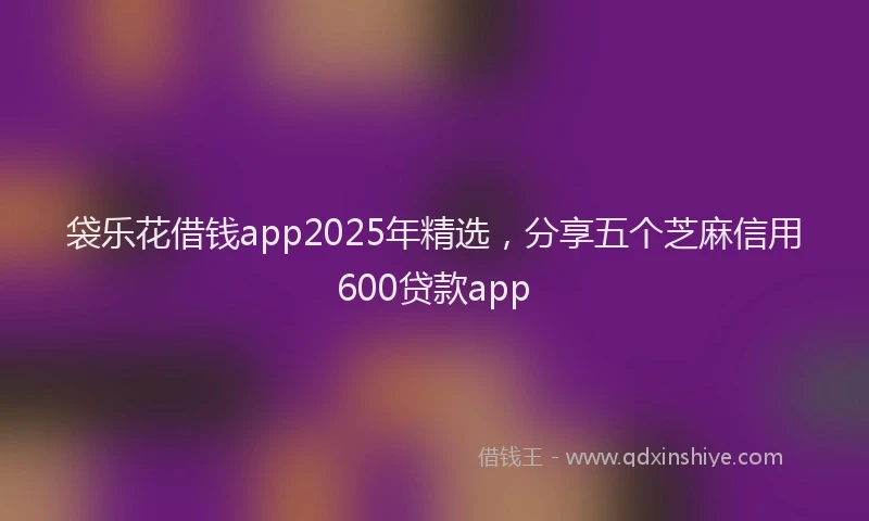 袋乐花借钱app2025年精选，分享五个芝麻信用600贷款app
