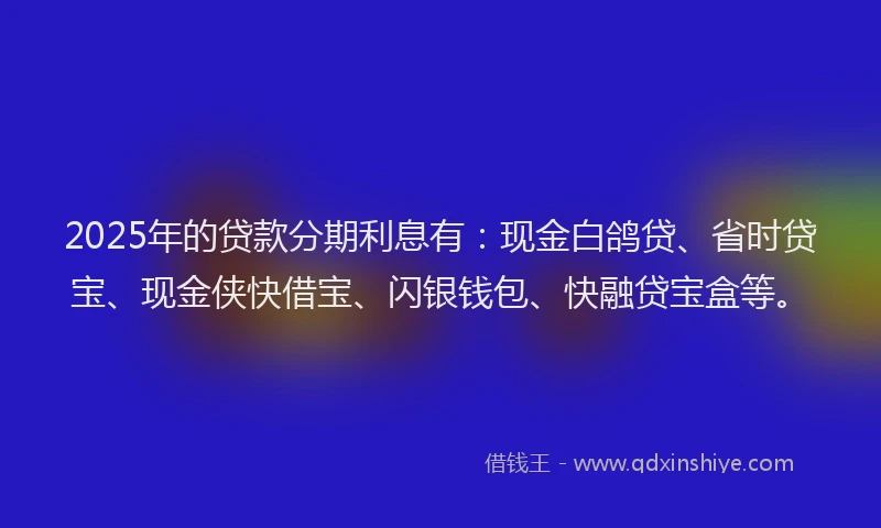 2025年的贷款分期利息有：现金白鸽贷、省时贷宝、现金侠快借宝、闪银钱包、快融贷宝盒等。