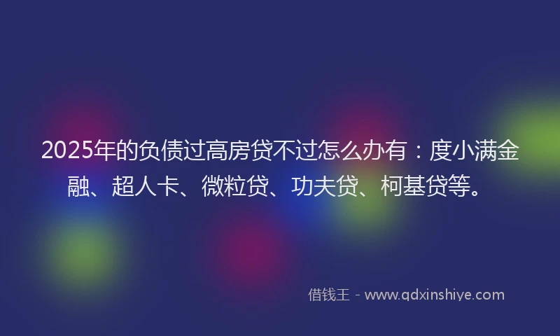 2025年的负债过高房贷不过怎么办有：度小满金融、超人卡、微粒贷、功夫贷、柯基贷等。