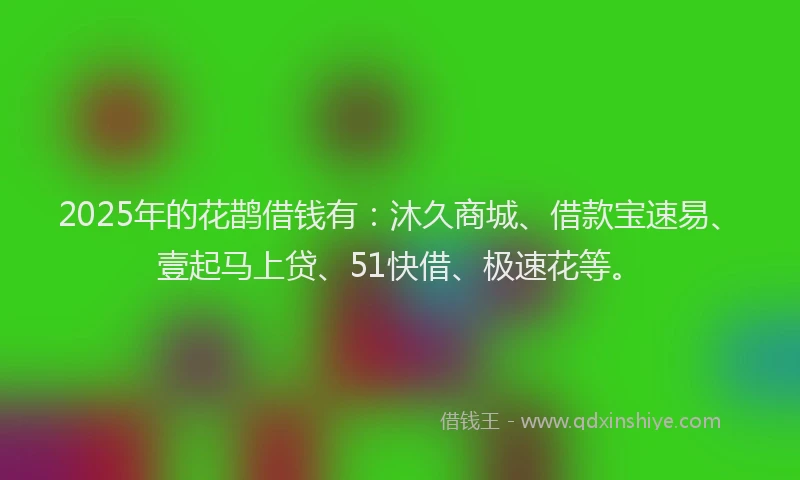 2025年的花鹊借钱有：沐久商城、借款宝速易、壹起马上贷、51快借、极速花等。