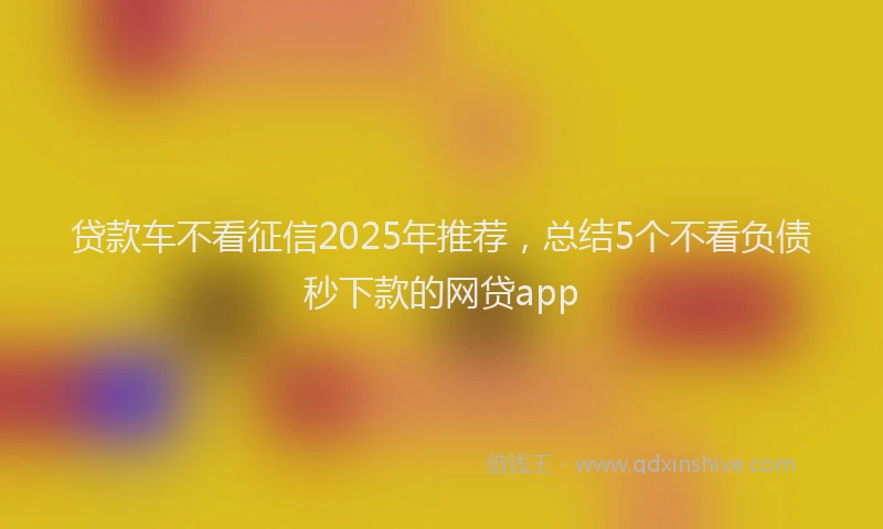 贷款车不看征信2025年推荐，总结5个不看负债秒下款的网贷app