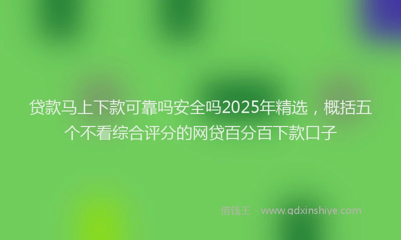 贷款马上下款可靠吗安全吗2025年精选，概括五个不看综合评分的网贷百分百下款口子