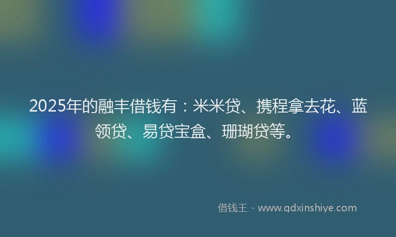 2025年的融丰借钱有：米米贷、携程拿去花、蓝领贷、易贷宝盒、珊瑚贷等。