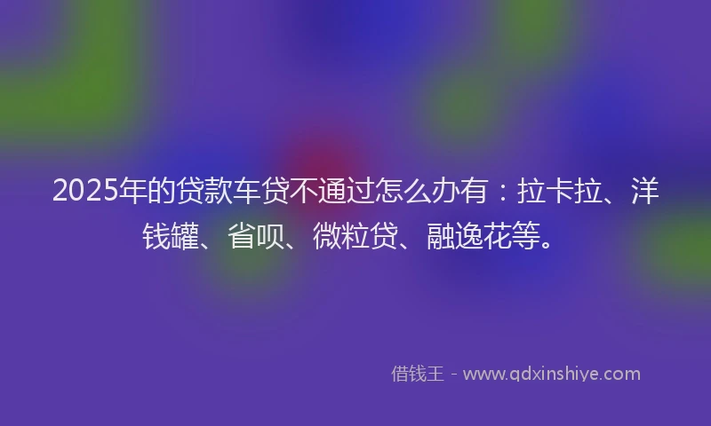 2025年的贷款车贷不通过怎么办有：拉卡拉、洋钱罐、省呗、微粒贷、融逸花等。