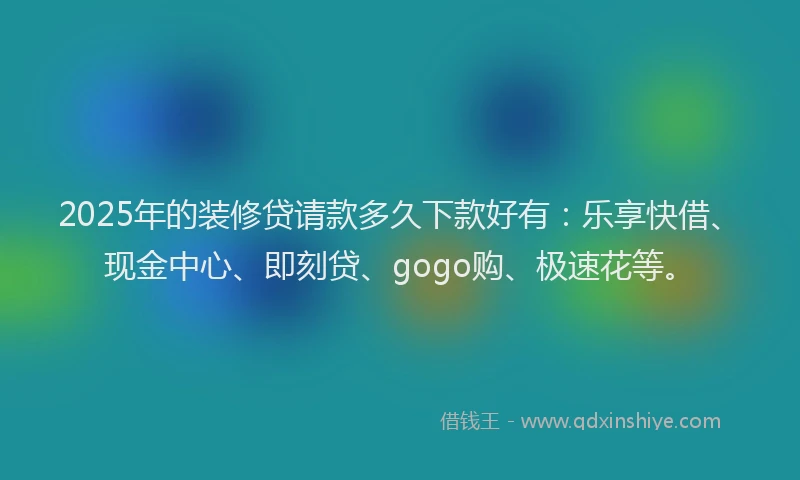 2025年的装修贷请款多久下款好有：乐享快借、现金中心、即刻贷、gogo购、极速花等。