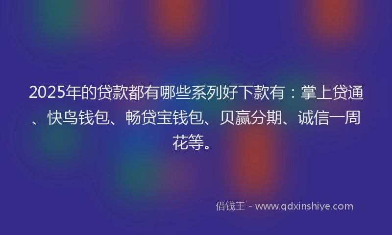 2025年的贷款都有哪些系列好下款有：掌上贷通、快鸟钱包、畅贷宝钱包、贝赢分期、诚信一周花等。