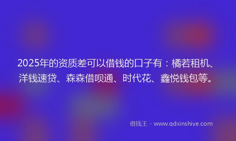 2025年的资质差可以借钱的口子有：橘若租机、洋钱速贷、森森借呗通、时代花、鑫悦钱包等。