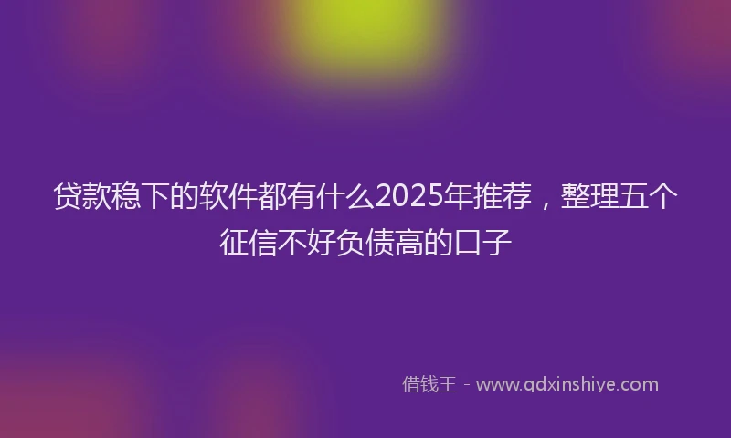 贷款稳下的软件都有什么2025年推荐，整理五个征信不好负债高的口子
