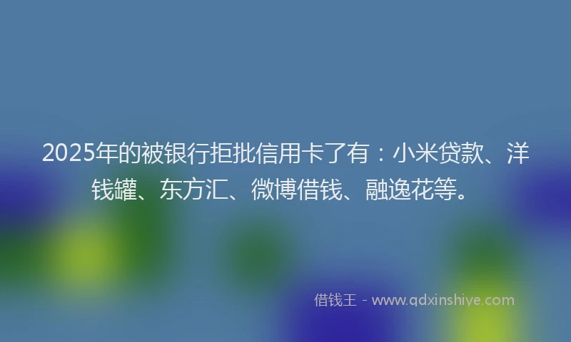 2025年的被银行拒批信用卡了有：小米贷款、洋钱罐、东方汇、微博借钱、融逸花等。
