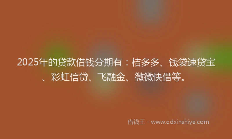2025年的贷款借钱分期有：桔多多、钱袋速贷宝、彩虹信贷、飞融金、微微快借等。