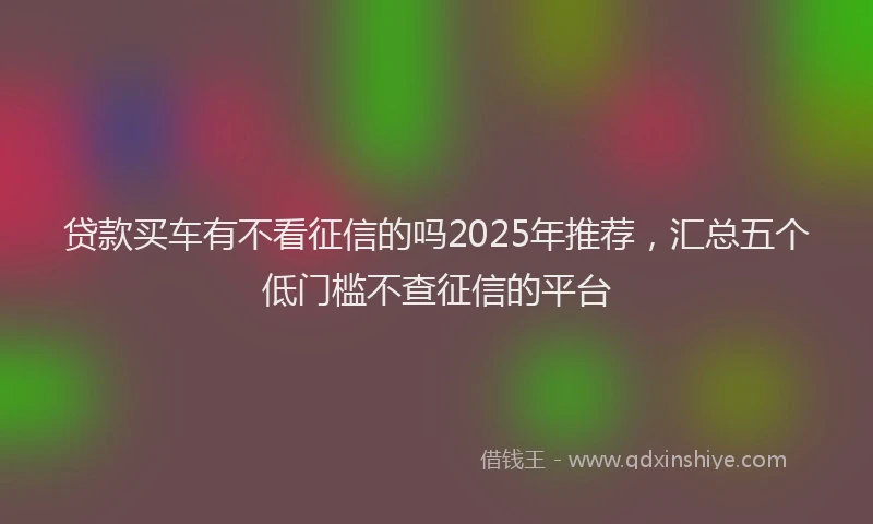 贷款买车有不看征信的吗2025年推荐，汇总五个低门槛不查征信的平台