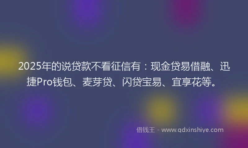 2025年的说贷款不看征信有：现金贷易借融、迅捷Pro钱包、麦芽贷、闪贷宝易、宜享花等。