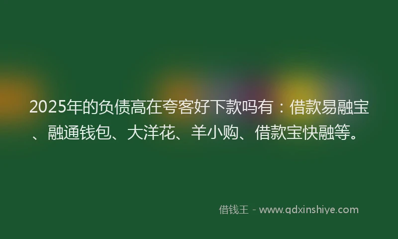 2025年的负债高在夸客好下款吗有：借款易融宝、融通钱包、大洋花、羊小购、借款宝快融等。