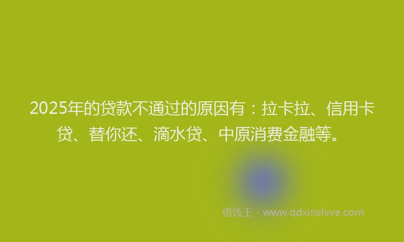 2025年的贷款不通过的原因有：拉卡拉、信用卡贷、替你还、滴水贷、中原消费金融等。