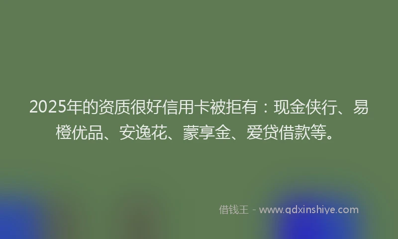 2025年的资质很好信用卡被拒有：现金侠行、易橙优品、安逸花、蒙享金、爱贷借款等。