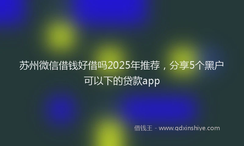 苏州微信借钱好借吗2025年推荐，分享5个黑户可以下的贷款app