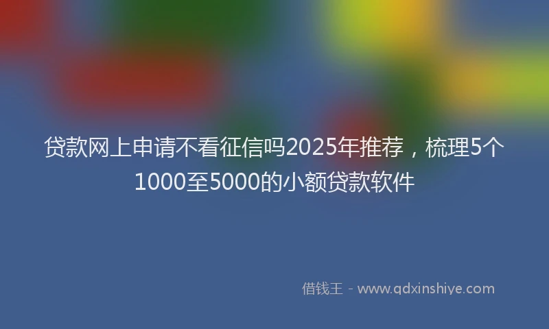 贷款网上申请不看征信吗2025年推荐，梳理5个1000至5000的小额贷款软件