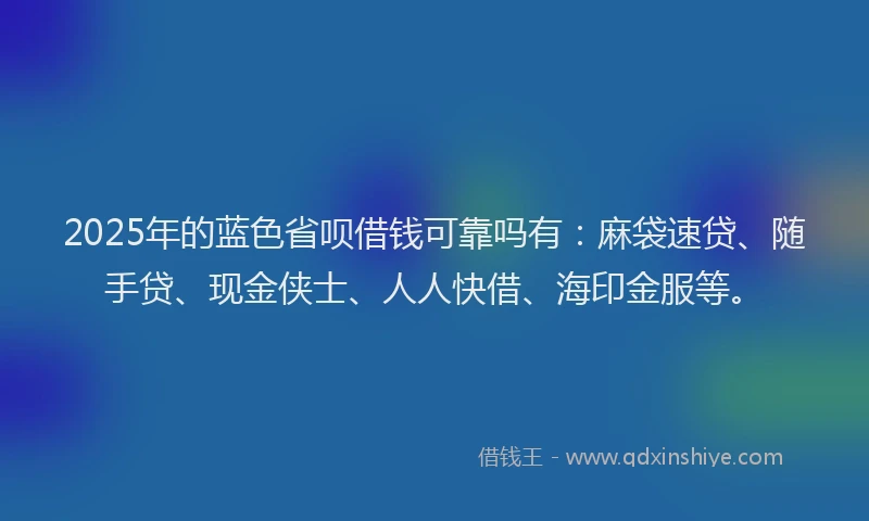 2025年的蓝色省呗借钱可靠吗有：麻袋速贷、随手贷、现金侠士、人人快借、海印金服等。